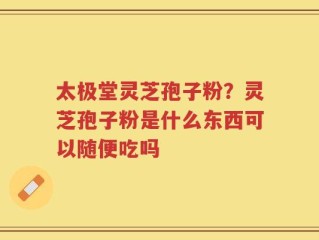 太极堂灵芝孢子粉？灵芝孢子粉是什么东西可以随便吃吗