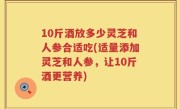 10斤酒放多少灵芝和人参合适吃(适量添加灵芝和人参，让10斤酒更营养)