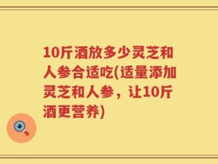 10斤酒放多少灵芝和人参合适吃(适量添加灵芝和人参，让10斤酒更营养)