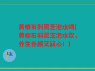 黄精石斛灵芝泡水喝(黄精石斛灵芝泡水饮，养生养颜又润心！)