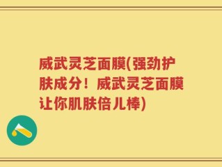 威武灵芝面膜(强劲护肤成分！威武灵芝面膜让你肌肤倍儿棒)