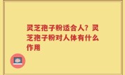 灵芝孢子粉适合人？灵芝孢子粉对人体有什么作用