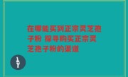 在哪能买到正宗灵芝孢子粉 探寻购买正宗灵芝孢子粉的渠道