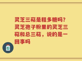 灵芝三萜是粗多糖吗？灵芝孢子粉里的灵芝三萜和总三萜，说的是一回事吗