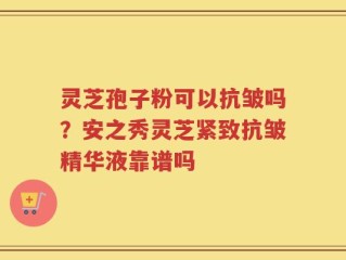 灵芝孢子粉可以抗皱吗？安之秀灵芝紧致抗皱精华液靠谱吗