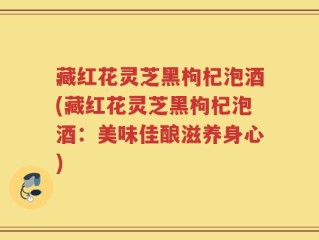 藏红花灵芝黑枸杞泡酒(藏红花灵芝黑枸杞泡酒：美味佳酿滋养身心)