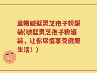 蓝帽破壁灵芝孢子粉罐装(破壁灵芝孢子粉罐装，让你尽情享受健康生活！)