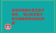经常放屁能吃灵芝孢子粉吗_“探讨灵芝孢子粉对缓解频繁放屁的效果”