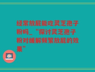 经常放屁能吃灵芝孢子粉吗_“探讨灵芝孢子粉对缓解频繁放屁的效果”