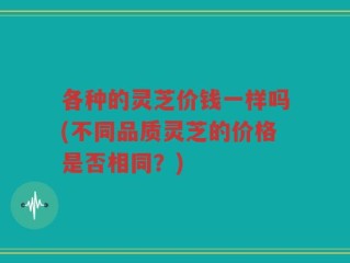 各种的灵芝价钱一样吗(不同品质灵芝的价格是否相同？)