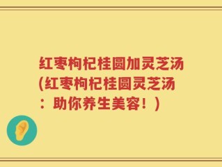 红枣枸杞桂圆加灵芝汤(红枣枸杞桂圆灵芝汤：助你养生美容！)
