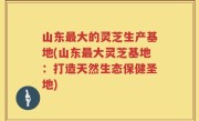 山东最大的灵芝生产基地(山东最大灵芝基地：打造天然生态保健圣地)