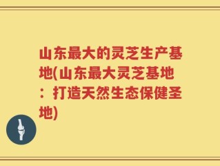 山东最大的灵芝生产基地(山东最大灵芝基地：打造天然生态保健圣地)