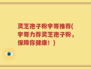 灵芝孢子粉宇哥推荐(宇哥力荐灵芝孢子粉，保障你健康！)