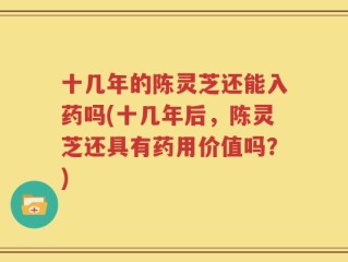 十几年的陈灵芝还能入药吗(十几年后，陈灵芝还具有药用价值吗？)
