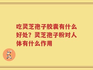 吃灵芝孢子胶囊有什么好处？灵芝孢子粉对人体有什么作用