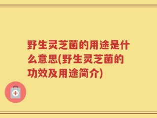 野生灵芝菌的用途是什么意思(野生灵芝菌的功效及用途简介)