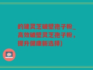 的建灵芝破壁孢子粉_高效破壁灵芝孢子粉，提升健康新选择)