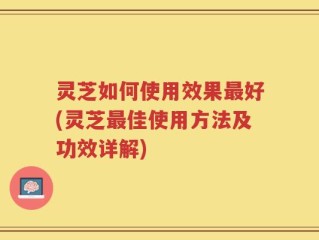 灵芝如何使用效果最好(灵芝最佳使用方法及功效详解)