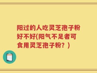 阳过的人吃灵芝孢子粉好不好(阳气不足者可食用灵芝孢子粉？)