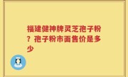 福建健神牌灵芝孢子粉？孢子粉市面售价是多少