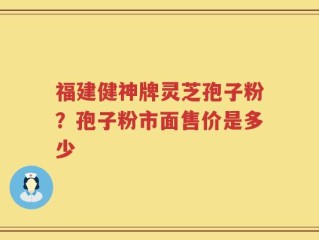福建健神牌灵芝孢子粉？孢子粉市面售价是多少