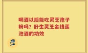 喝酒以后能吃灵芝孢子粉吗？野生灵芝金线莲泡酒的功效