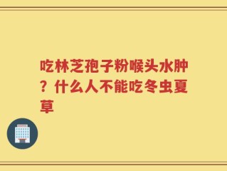 吃林芝孢子粉喉头水肿？什么人不能吃冬虫夏草