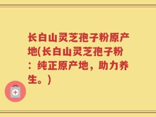 长白山灵芝孢子粉原产地(长白山灵芝孢子粉：纯正原产地，助力养生。)