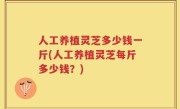 人工养植灵芝多少钱一斤(人工养植灵芝每斤多少钱？)