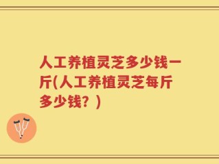 人工养植灵芝多少钱一斤(人工养植灵芝每斤多少钱？)