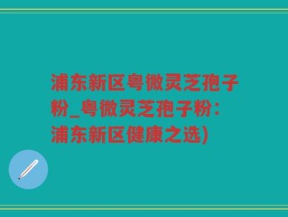 浦东新区粤微灵芝孢子粉_粤微灵芝孢子粉：浦东新区健康之选)