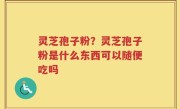 灵芝孢子粉？灵芝孢子粉是什么东西可以随便吃吗