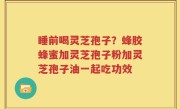 睡前喝灵芝孢子？蜂胶蜂蜜加灵芝孢子粉加灵芝孢子油一起吃功效