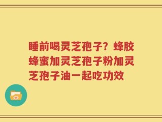 睡前喝灵芝孢子？蜂胶蜂蜜加灵芝孢子粉加灵芝孢子油一起吃功效