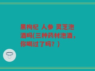 黑枸杞 人参 灵芝泡酒吗(三种药材泡酒，你喝过了吗？)
