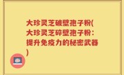 大珍灵芝破壁孢子粉(大珍灵芝碎壁孢子粉：提升免疫力的秘密武器)