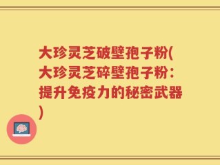 大珍灵芝破壁孢子粉(大珍灵芝碎壁孢子粉：提升免疫力的秘密武器)