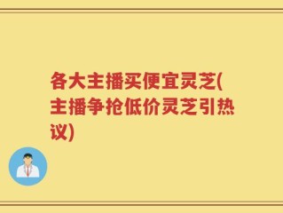各大主播买便宜灵芝(主播争抢低价灵芝引热议)