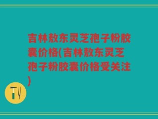 吉林敖东灵芝孢子粉胶囊价格(吉林敖东灵芝孢子粉胶囊价格受关注)