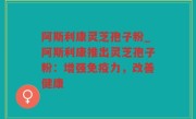 阿斯利康灵芝孢子粉_阿斯利康推出灵芝孢子粉：增强免疫力，改善健康