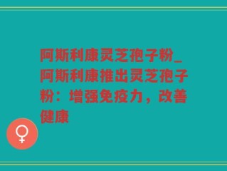 阿斯利康灵芝孢子粉_阿斯利康推出灵芝孢子粉：增强免疫力，改善健康
