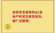 吉林灵芝是真的么(吉林产的灵芝真实有效，被广泛使用)