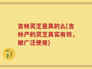 吉林灵芝是真的么(吉林产的灵芝真实有效，被广泛使用)