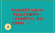 寿仙谷破壁灵芝孢子粉(寿仙谷灵芝孢子粉——突破破壁技术，让身体更健康！)