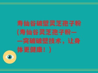 寿仙谷破壁灵芝孢子粉(寿仙谷灵芝孢子粉——突破破壁技术，让身体更健康！)
