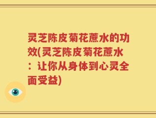 灵芝陈皮菊花蔗水的功效(灵芝陈皮菊花蔗水：让你从身体到心灵全面受益)