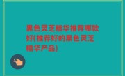 黑色灵芝精华推荐哪款好(推荐好的黑色灵芝精华产品)