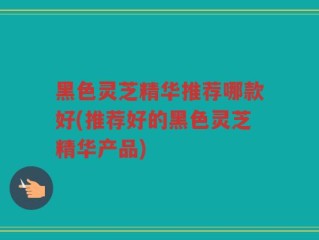 黑色灵芝精华推荐哪款好(推荐好的黑色灵芝精华产品)