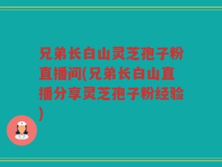 兄弟长白山灵芝孢子粉直播间(兄弟长白山直播分享灵芝孢子粉经验)
